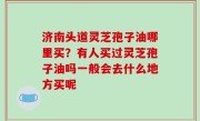 济南头道灵芝孢子油哪里买？有人买过灵芝孢子油吗一般会去什么地方买呢