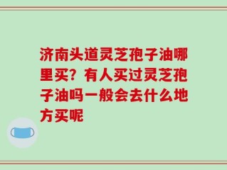 济南头道灵芝孢子油哪里买？有人买过灵芝孢子油吗一般会去什么地方买呢