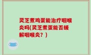 灵芝煮鸡蛋能治疗咽喉炎吗(灵芝煮蛋能否缓解咽喉炎？)