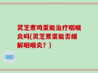 灵芝煮鸡蛋能治疗咽喉炎吗(灵芝煮蛋能否缓解咽喉炎？)