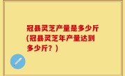 冠县灵芝产量是多少斤(冠县灵芝年产量达到多少斤？)