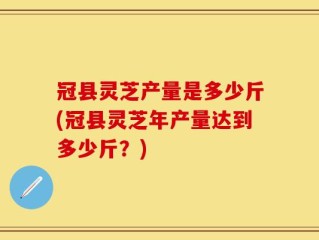 冠县灵芝产量是多少斤(冠县灵芝年产量达到多少斤？)