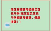 瑞芝堂硒酵母破壁灵芝孢子粉(瑞芝堂灵芝孢子粉硒酵母破壁，健康增强！)