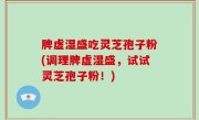 脾虚湿盛吃灵芝孢子粉(调理脾虚湿盛，试试灵芝孢子粉！)