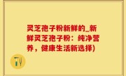 灵芝孢子粉新鲜的_新鲜灵芝孢子粉：纯净营养，健康生活新选择)