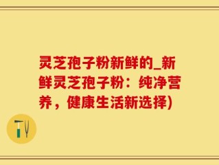 灵芝孢子粉新鲜的_新鲜灵芝孢子粉：纯净营养，健康生活新选择)