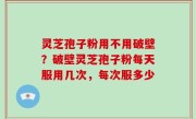 灵芝孢子粉用不用破壁？破壁灵芝孢子粉每天服用几次，每次服多少