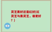 灵芝黑好还是红好(红灵芝与黑灵芝，谁更好？)