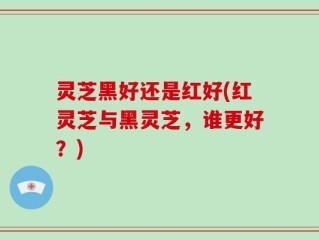 灵芝黑好还是红好(红灵芝与黑灵芝，谁更好？)