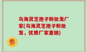 乌海灵芝孢子粉批发厂家(乌海灵芝孢子粉批发，优质厂家直销)