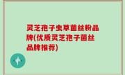 灵芝孢子虫草菌丝粉品牌(优质灵芝孢子菌丝品牌推荐)