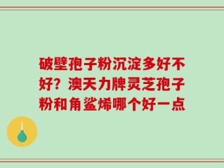 破壁孢子粉沉淀多好不好？澳天力牌灵芝孢子粉和角鲨烯哪个好一点