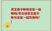灵芝孢子粉和豆浆一起喝吗(可以将灵芝孢子粉与豆浆一起饮用吗？)