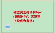 破壁灵芝孢子粉hpv(破解HPV：灵芝孢子粉成为备选)