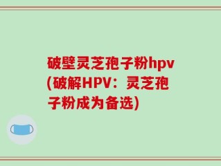 破壁灵芝孢子粉hpv(破解HPV：灵芝孢子粉成为备选)