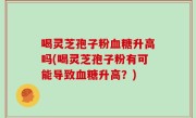 喝灵芝孢子粉血糖升高吗(喝灵芝孢子粉有可能导致血糖升高？)