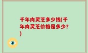 千年肉灵芝多少钱(千年肉灵芝价格是多少？)
