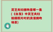 灵芝夫妇拥吻是哪一集(《白发》中灵芝夫妇拍摄照片时的浪漫拥吻场景)