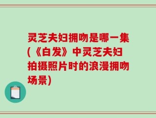 灵芝夫妇拥吻是哪一集(《白发》中灵芝夫妇拍摄照片时的浪漫拥吻场景)
