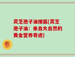 灵芝孢子油搜狐(灵芝孢子油：来自大自然的黄金营养奇迹)