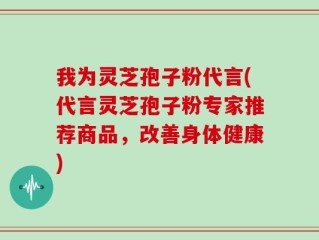 我为灵芝孢子粉代言(代言灵芝孢子粉专家推荐商品，改善身体健康)