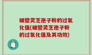 破壁灵芝孢子粉的过氧化值(破壁灵芝孢子粉的过氧化值及其功效)