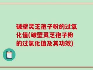 破壁灵芝孢子粉的过氧化值(破壁灵芝孢子粉的过氧化值及其功效)