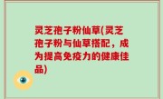 灵芝孢子粉仙草(灵芝孢子粉与仙草搭配，成为提高免疫力的健康佳品)