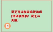 灵芝可以和天麻煲汤吗(煲汤新搭档：灵芝与天麻)