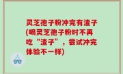 灵芝孢子粉冲完有渣子(喝灵芝孢子粉时不再吃“渣子”，尝试冲完体验不一样)