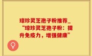 琼珍灵芝孢子粉推荐_“琼珍灵芝孢子粉：提升免疫力，增强健康”