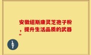 安徽纽斯康灵芝孢子粉,提升生活品质的武器”