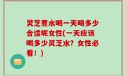 灵芝煮水喝一天喝多少合适呢女性(一天应该喝多少灵芝水？女性必看！)