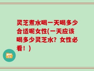 灵芝煮水喝一天喝多少合适呢女性(一天应该喝多少灵芝水？女性必看！)