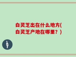 白灵芝出在什么地方(白灵芝产地在哪里？)