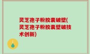 灵芝孢子粉胶囊破壁(灵芝孢子粉胶囊壁破技术创新)