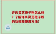 许氏灵芝孢子粉怎么样？了解许氏灵芝孢子粉的功效和使用方法？