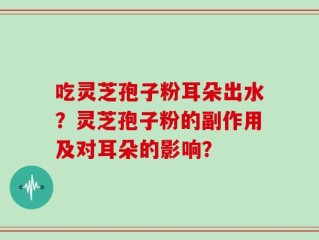 吃灵芝孢子粉耳朵出水？灵芝孢子粉的副作用及对耳朵的影响？