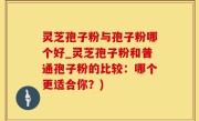 灵芝孢子粉与孢子粉哪个好_灵芝孢子粉和普通孢子粉的比较：哪个更适合你？)