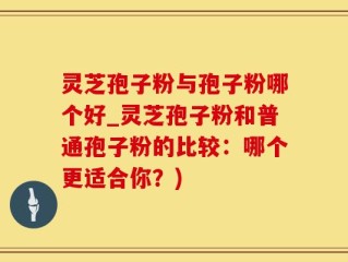 灵芝孢子粉与孢子粉哪个好_灵芝孢子粉和普通孢子粉的比较：哪个更适合你？)
