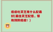 癌症吃灵芝用什么配最好(最佳灵芝配搭，帮助预防癌症！)