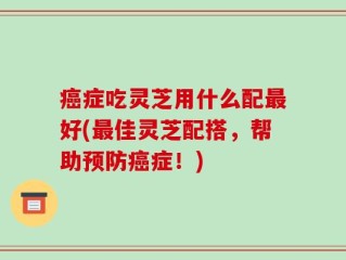 癌症吃灵芝用什么配最好(最佳灵芝配搭，帮助预防癌症！)