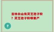 吉林白山有灵芝孢子粉？灵芝孢子粉哪里产