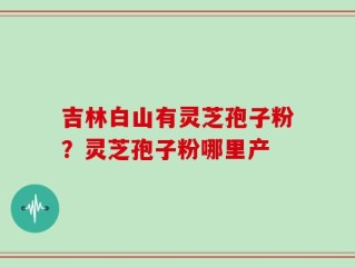 吉林白山有灵芝孢子粉？灵芝孢子粉哪里产