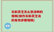 石斛灵芝怎么熬汤喝的视频(制作石斛灵芝汤的有效步骤视频)