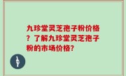 九珍堂灵芝孢子粉价格？了解九珍堂灵芝孢子粉的市场价格？