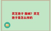 灵芝孢子 酸碱？灵芝孢子是怎么样的