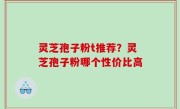 灵芝孢子粉t推荐？灵芝孢子粉哪个性价比高