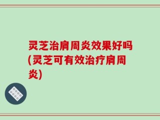 灵芝治肩周炎效果好吗(灵芝可有效治疗肩周炎)