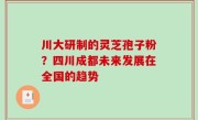 川大研制的灵芝孢子粉？四川成都未来发展在全国的趋势